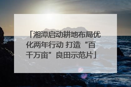 湘潭启动耕地布局优化两年行动 打造“百千万亩”良田示范片