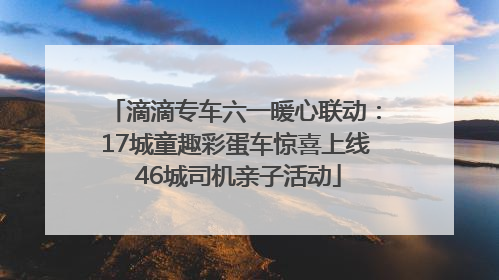 滴滴专车六一暖心联动：17城童趣彩蛋车惊喜上线 46城司机亲子活动