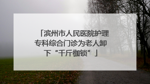 滨州市人民医院护理专科综合门诊为老人卸下“千斤枷锁”
