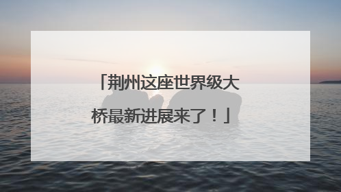 荆州这座世界级大桥最新进展来了！