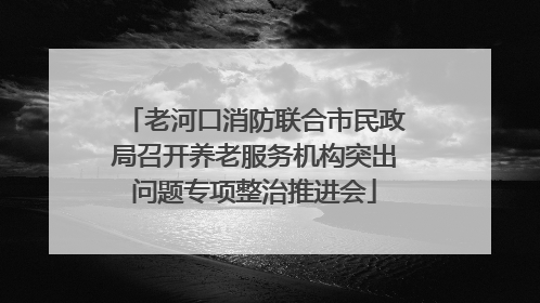 老河口消防联合市民政局召开养老服务机构突出问题专项整治推进会