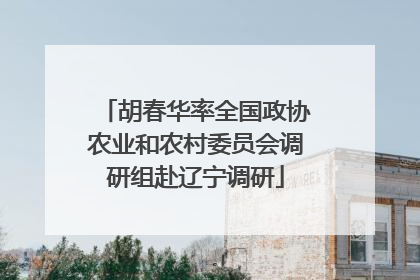 胡春华率全国政协农业和农村委员会调研组赴辽宁调研