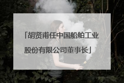 胡贤甫任中国船舶工业股份有限公司董事长