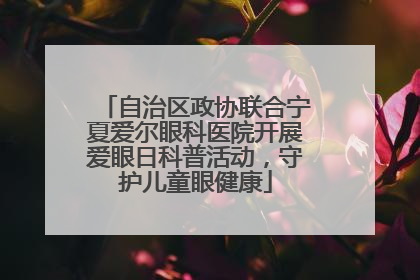自治区政协联合宁夏爱尔眼科医院开展爱眼日科普活动，守护儿童眼健康