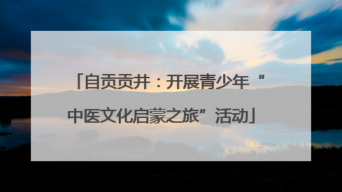 自贡贡井：开展青少年“中医文化启蒙之旅”活动