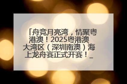 舟竞月亮湾，情聚粤港澳！2025粤港澳大湾区（深圳南澳）海上龙舟赛正式开赛！_深圳新闻网