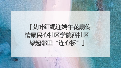 艾叶红绳迎端午花扇传情聚民心社区学院西社区架起邻里“连心桥”