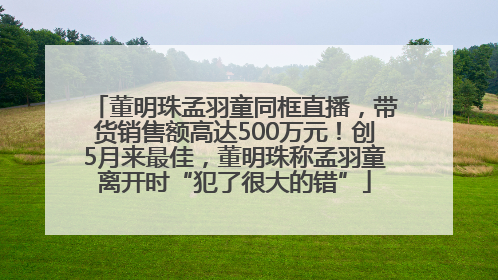 董明珠孟羽童同框直播，带货销售额高达500万元！创5月来最佳，董明珠称孟羽童离开时“犯了很大的错”