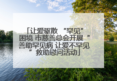让爱驱散 “罕见” 困境 市慈善总会开展“善助罕见病 让爱不罕见”救助慰问活动