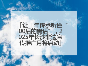 让千年传承听懂“00后的黑话”，2025年长沙非遗宣传推广月将启动
