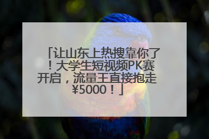 让山东上热搜靠你了！大学生短视频PK赛开启，流量王直接抱走¥5000！