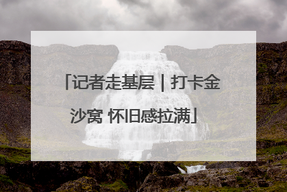 记者走基层｜打卡金沙窝 怀旧感拉满