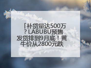 补货量达500万？LABUBU预售发货排到9月底！黄牛价从2800元跌到650元