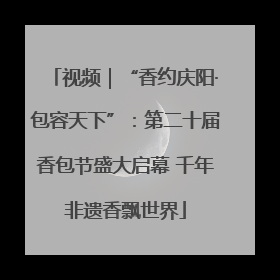 视频｜“香约庆阳·包容天下”：第二十届香包节盛大启幕 千年非遗香飘世界