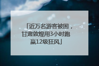 近万名游客被困，甘肃敦煌用3小时跑赢12级狂风