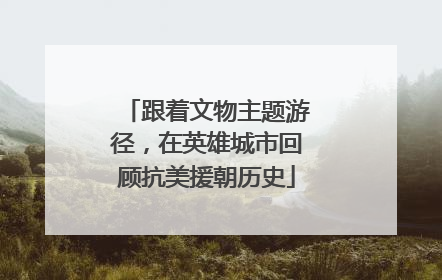 跟着文物主题游径，在英雄城市回顾抗美援朝历史