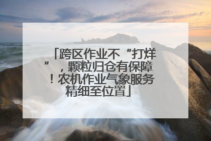 跨区作业不“打烊”，颗粒归仓有保障！农机作业气象服务精细至位置