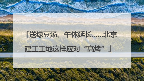 送绿豆汤、午休延长……北京建工工地这样应对“高烤”