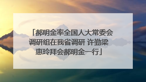 郝明金率全国人大常委会调研组在我省调研 许勤梁惠玲拜会郝明金一行