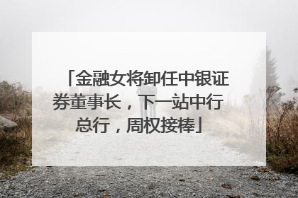 金融女将卸任中银证券董事长，下一站中行总行，周权接棒