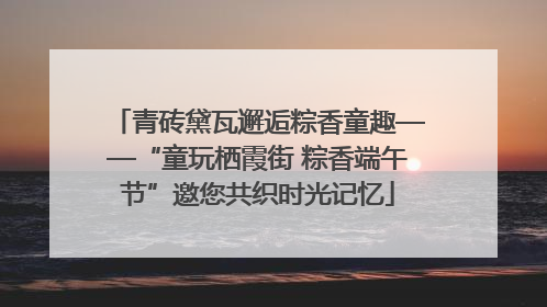 青砖黛瓦邂逅粽香童趣——“童玩栖霞街 粽香端午节”邀您共织时光记忆