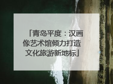 青岛平度：汉画像艺术馆倾力打造文化旅游新地标