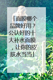 面膜哪个品牌好用？公认好的十大补水面膜，让你的皮肤水当当
