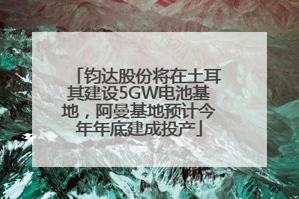 钧达股份将在土耳其建设5GW电池基地，阿曼基地预计今年年底建成投产