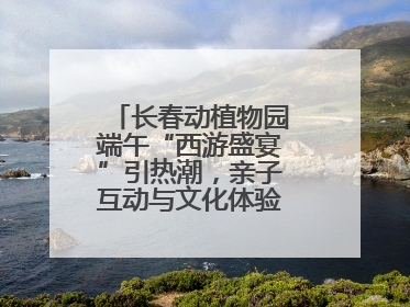 长春动植物园端午“西游盛宴”引热潮，亲子互动与文化体验点燃节日氛围