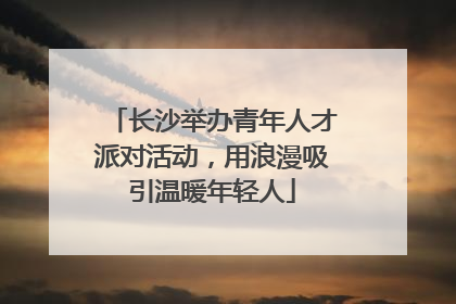 长沙举办青年人才派对活动，用浪漫吸引温暖年轻人