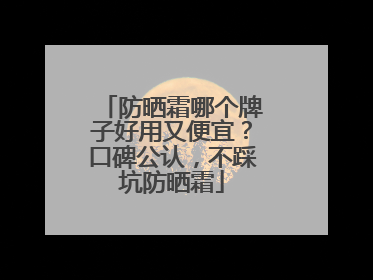 防晒霜哪个牌子好用又便宜？口碑公认，不踩坑防晒霜
