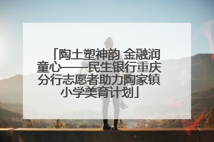 陶土塑神韵 金融润童心——民生银行重庆分行志愿者助力陶家镇小学美育计划