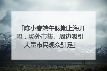 陈小春端午假期上海开唱，场外市集、周边吸引大量市民观众驻足