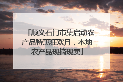 顺义石门市集启动农产品特惠狂欢月，本地农产品现摘现卖
