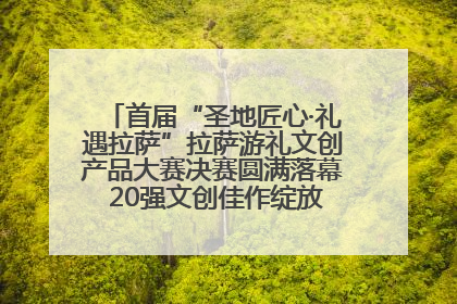 首届“圣地匠心·礼遇拉萨”拉萨游礼文创产品大赛决赛圆满落幕 20强文创佳作绽放雪域文化魅力