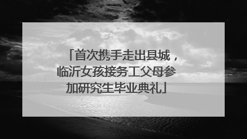 首次携手走出县城，临沂女孩接务工父母参加研究生毕业典礼