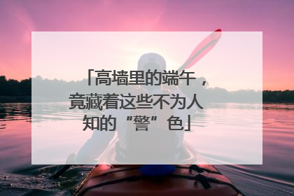 高墙里的端午，竟藏着这些不为人知的“警”色