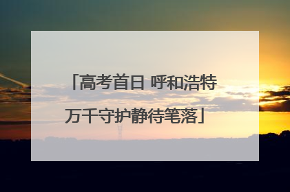高考首日 呼和浩特万千守护静待笔落
