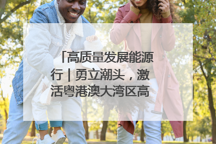 高质量发展能源行｜勇立潮头，激活粤港澳大湾区高质量发展动力源