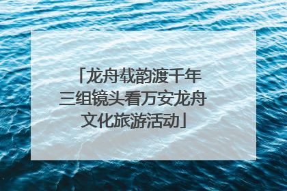龙舟载韵渡千年 三组镜头看万安龙舟文化旅游活动