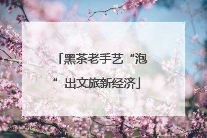 黑茶老手艺“泡”出文旅新经济