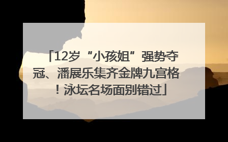 12岁“小孩姐”强势夺冠、潘展乐集齐金牌九宫格！泳坛名场面别错过