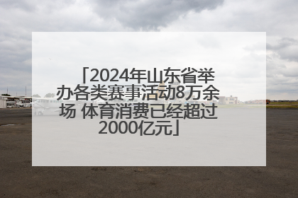 2024年山东省举办各类赛事活动8万余场 体育消费已经超过2000亿元