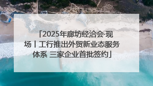 2025年廊坊经洽会·现场丨工行推出外贸新业态服务体系 三家企业首批签约