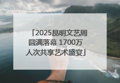 2025昆明文艺周圆满落幕 1700万人次共享艺术盛宴