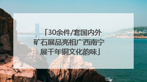30余件/套国内外矿石展品亮相广西南宁 展千年铜文化韵味