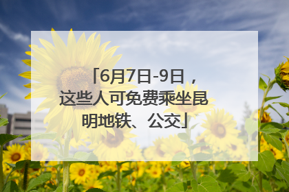 6月7日-9日，这些人可免费乘坐昆明地铁、公交